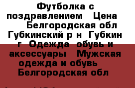 Футболка с поздравлением › Цена ­ 600 - Белгородская обл., Губкинский р-н, Губкин г. Одежда, обувь и аксессуары » Мужская одежда и обувь   . Белгородская обл.